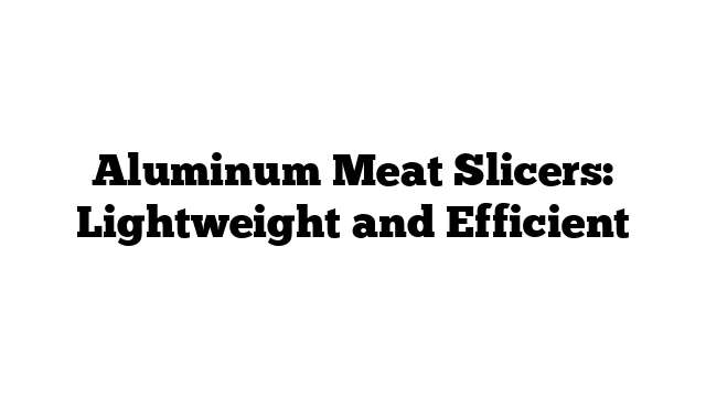 Aluminum Meat Slicers: Lightweight and Efficient
