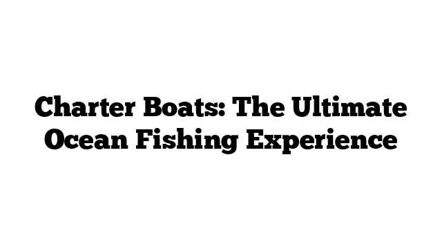 Charter Boats: The Ultimate Ocean Fishing Experience