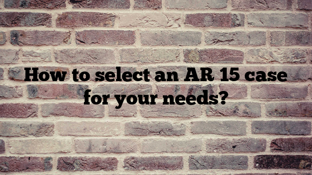 How to select an AR 15 case for your needs?